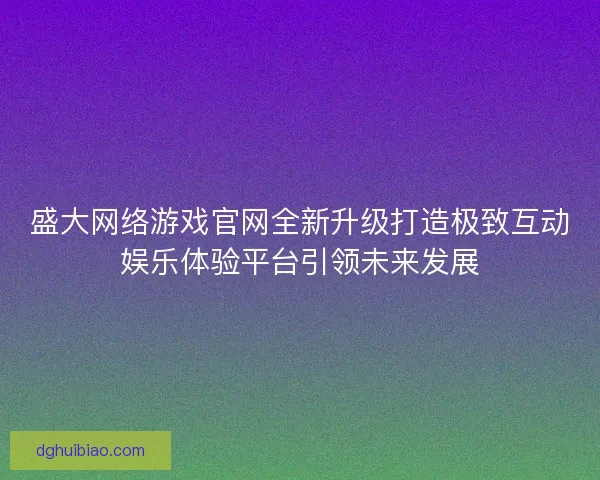 盛大网络游戏官网全新升级打造极致互动娱乐体验平台引领未来发展