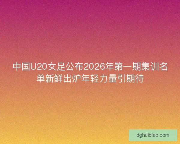 中国U20女足公布2026年第一期集训名单新鲜出炉年轻力量引期待