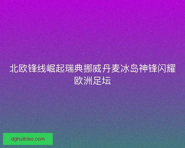 北欧锋线崛起瑞典挪威丹麦冰岛神锋闪耀欧洲足坛