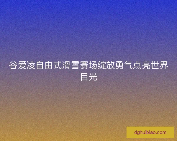谷爱凌自由式滑雪赛场绽放勇气点亮世界目光