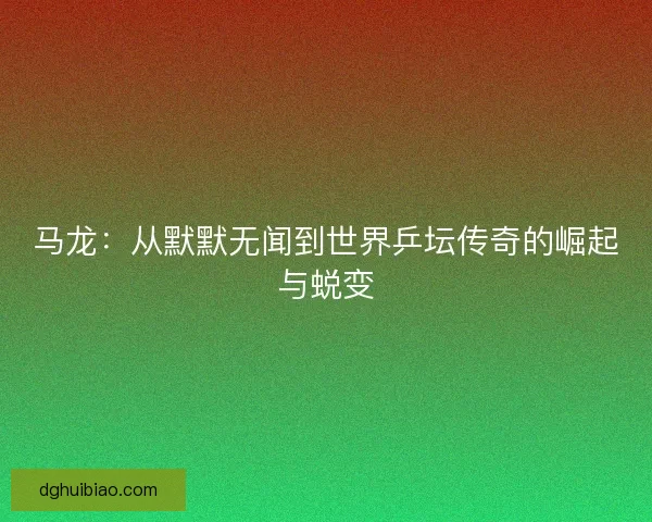 马龙：从默默无闻到世界乒坛传奇的崛起与蜕变
