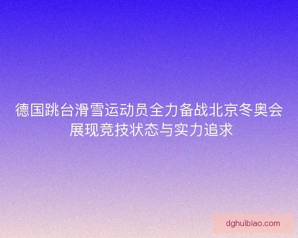 德国跳台滑雪运动员全力备战北京冬奥会 展现竞技状态与实力追求