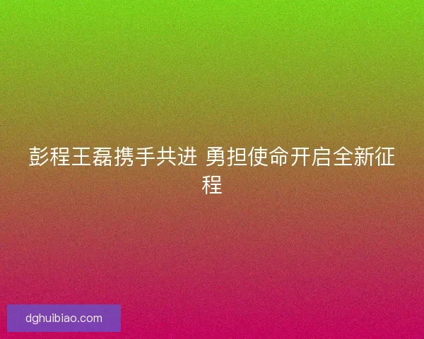 彭程王磊携手共进 勇担使命开启全新征程