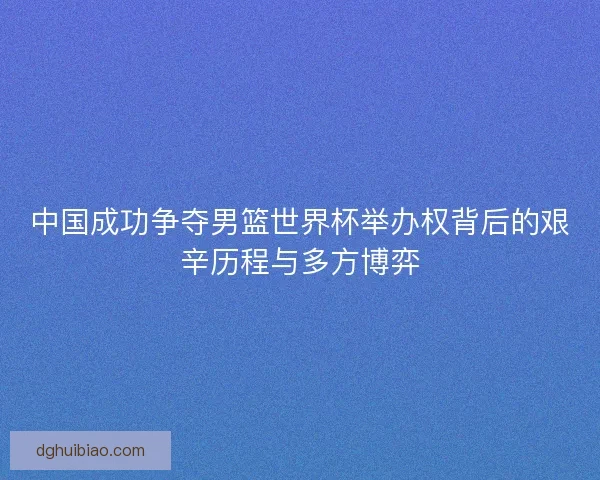 中国成功争夺男篮世界杯举办权背后的艰辛历程与多方博弈