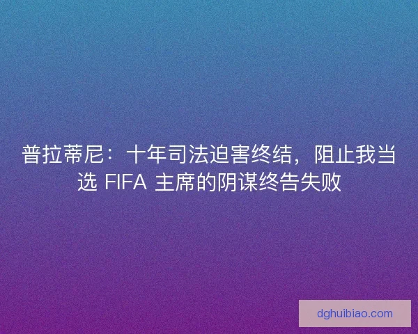 普拉蒂尼：十年司法迫害终结，阻止我当选 FIFA 主席的阴谋终告失败