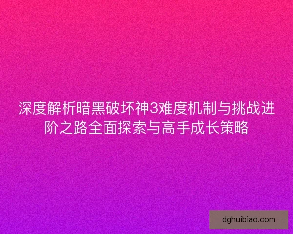 深度解析暗黑破坏神3难度机制与挑战进阶之路全面探索与高手成长策略
