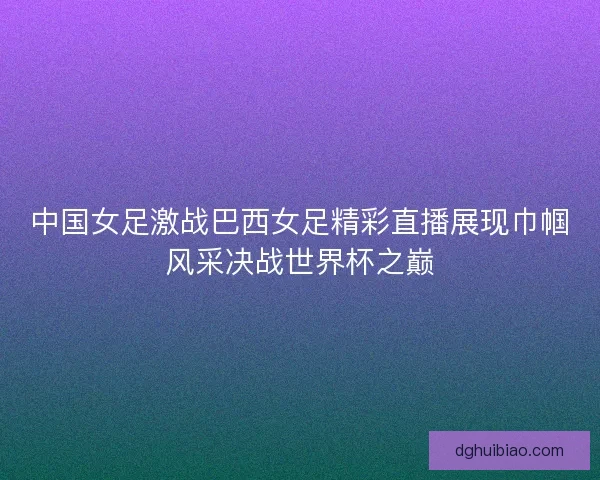 中国女足激战巴西女足精彩直播展现巾帼风采决战世界杯之巅